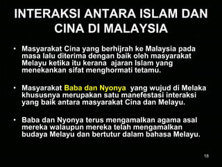 18
INTERAKSI ANTARA ISLAM DAN
CINA DI MALAYSIA
• Masyarakat Cina yang berhijrah ke Malaysia pada
masa lalu diterima dengan baik oleh masyarakat
Melayu ketika itu kerana ajaran Islam yang
menekankan sifat menghormati tetamu.
• Masyarakat Baba dan Nyonya yang wujud di Melaka
khususnya merupakan satu manefestasi interaksi
yang baik antara masyarakat Cina dan Melayu.
• Baba dan Nyonya terus mengamalkan agama asal
mereka walaupun mereka telah mengamalkan
budaya Melayu dan bertutur dalam bahasa Melayu.
 