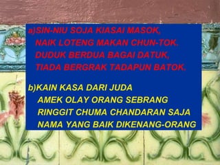 19
a)SIN-NIU SOJA KIASAI MASOK,
NAIK LOTENG MAKAN CHUN-TOK.
DUDUK BERDUA BAGAI DATUK,
TIADA BERGRAK TADAPUN BATOK.
b)KAIN KASA DARI JUDA
AMEK OLAY ORANG SEBRANG
RINGGIT CHUMA CHANDARAN SAJA
NAMA YANG BAIK DIKENANG-ORANG
 