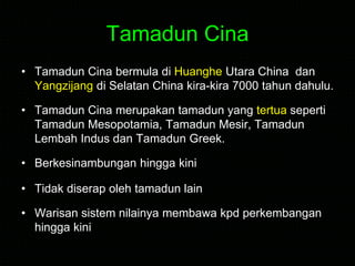 Tamadun Cina
• Tamadun Cina bermula di Huanghe Utara China dan
Yangzijang di Selatan China kira-kira 7000 tahun dahulu.
• Tamadun Cina merupakan tamadun yang tertua seperti
Tamadun Mesopotamia, Tamadun Mesir, Tamadun
Lembah Indus dan Tamadun Greek.
• Berkesinambungan hingga kini
• Tidak diserap oleh tamadun lain
• Warisan sistem nilainya membawa kpd perkembangan
hingga kini
 