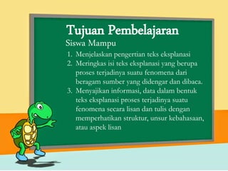 Tujuan Pembelajaran
1. Menjelaskan pengertian teks eksplanasi
2. Meringkas isi teks eksplanasi yang berupa
proses terjadinya suatu fenomena dari
beragam sumber yang didengar dan dibaca.
3. Menyajikan informasi, data dalam bentuk
teks eksplanasi proses terjadinya suatu
fenomena secara lisan dan tulis dengan
memperhatikan struktur, unsur kebahasaan,
atau aspek lisan
Siswa Mampu
 