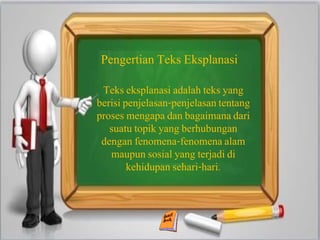 Pengertian Teks Eksplanasi
Teks eksplanasi adalah teks yang
berisi penjelasan-penjelasan tentang
proses mengapa dan bagaimana dari
suatu topik yang berhubungan
dengan fenomena-fenomena alam
maupun sosial yang terjadi di
kehidupan sehari-hari.
 
