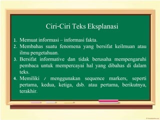 Ciri-Ciri Teks Eksplanasi
1. Memuat informasi – informasi fakta.
2. Membahas suatu fenomena yang bersifat keilmuan atau
ilmu pengetahuan.
3. Bersifat informative dan tidak berusaha mempengaruhi
pembaca untuk mempercayai hal yang dibahas di dalam
teks.
4. Memiliki / menggunakan sequence markers, seperti
pertama, kedua, ketiga, dsb. atau pertama, berikutnya,
terakhir.
 