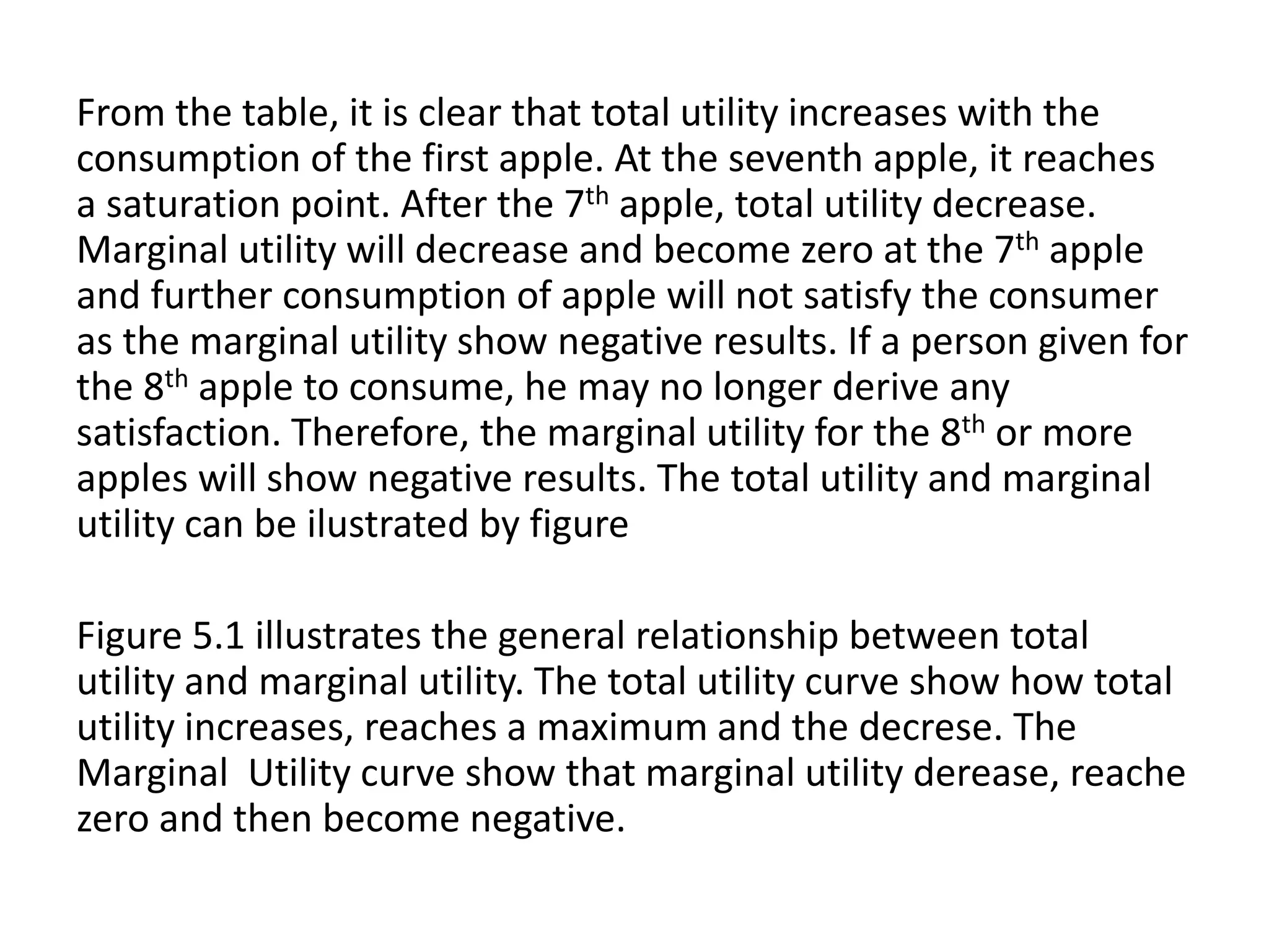 From the table, it is clear that total utility increases with the
consumption of the first apple. At the seventh apple, it reaches
a saturation point. After the 7th apple, total utility decrease.
Marginal utility will decrease and become zero at the 7th apple
and further consumption of apple will not satisfy the consumer
as the marginal utility show negative results. If a person given for
the 8th apple to consume, he may no longer derive any
satisfaction. Therefore, the marginal utility for the 8th or more
apples will show negative results. The total utility and marginal
utility can be ilustrated by figure
Figure 5.1 illustrates the general relationship between total
utility and marginal utility. The total utility curve show how total
utility increases, reaches a maximum and the decrese. The
Marginal Utility curve show that marginal utility derease, reache
zero and then become negative.