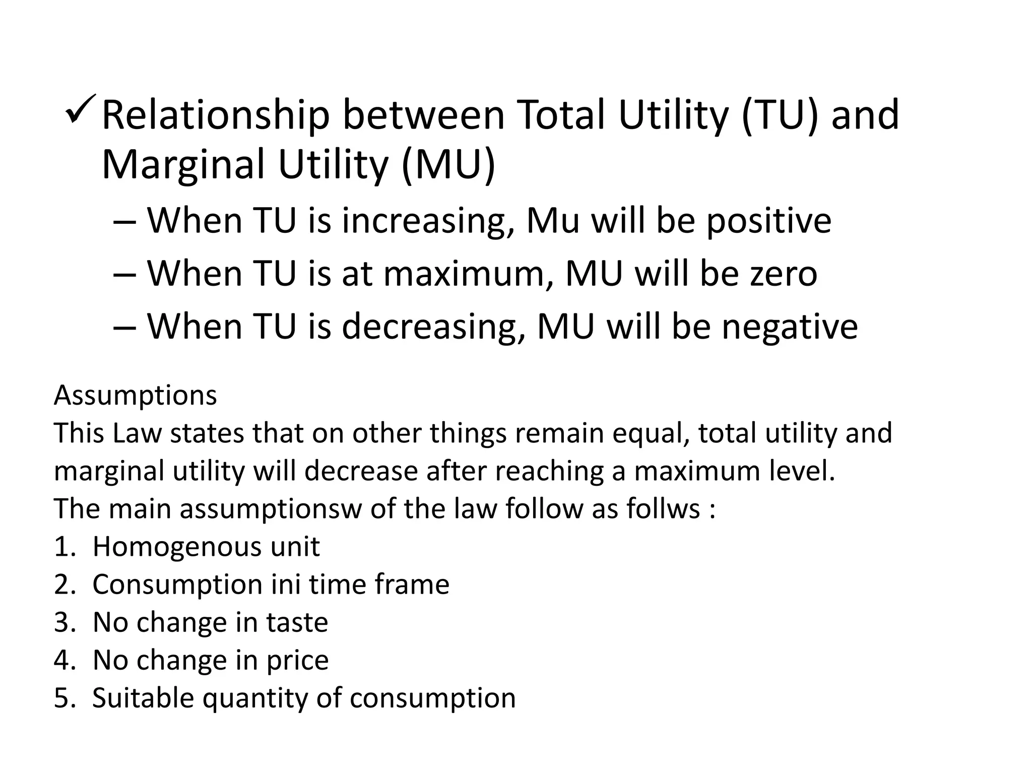 Relationship between Total Utility (TU) and
Marginal Utility (MU)
– When TU is increasing, Mu will be positive
– When TU is at maximum, MU will be zero
– When TU is decreasing, MU will be negative
Assumptions
This Law states that on other things remain equal, total utility and
marginal utility will decrease after reaching a maximum level.
The main assumptionsw of the law follow as follws :
1. Homogenous unit
2. Consumption ini time frame
3. No change in taste
4. No change in price
5. Suitable quantity of consumption