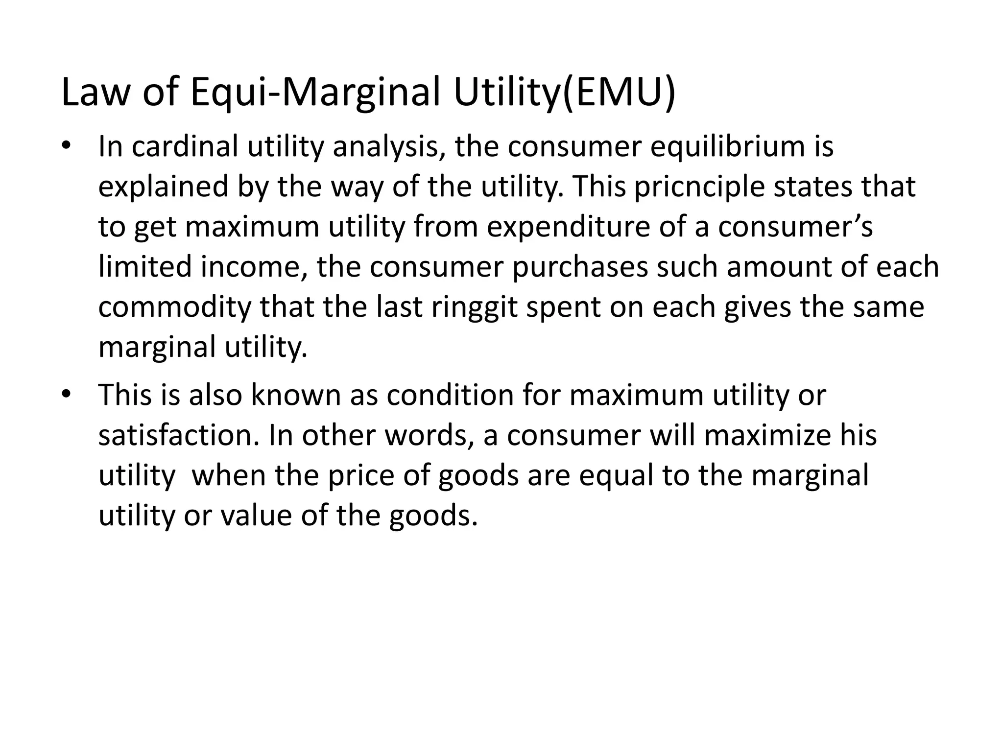 Law of Equi-Marginal Utility(EMU)
• In cardinal utility analysis, the consumer equilibrium is
explained by the way of the utility. This pricnciple states that
to get maximum utility from expenditure of a consumer’s
limited income, the consumer purchases such amount of each
commodity that the last ringgit spent on each gives the same
marginal utility.
• This is also known as condition for maximum utility or
satisfaction. In other words, a consumer will maximize his
utility when the price of goods are equal to the marginal
utility or value of the goods.