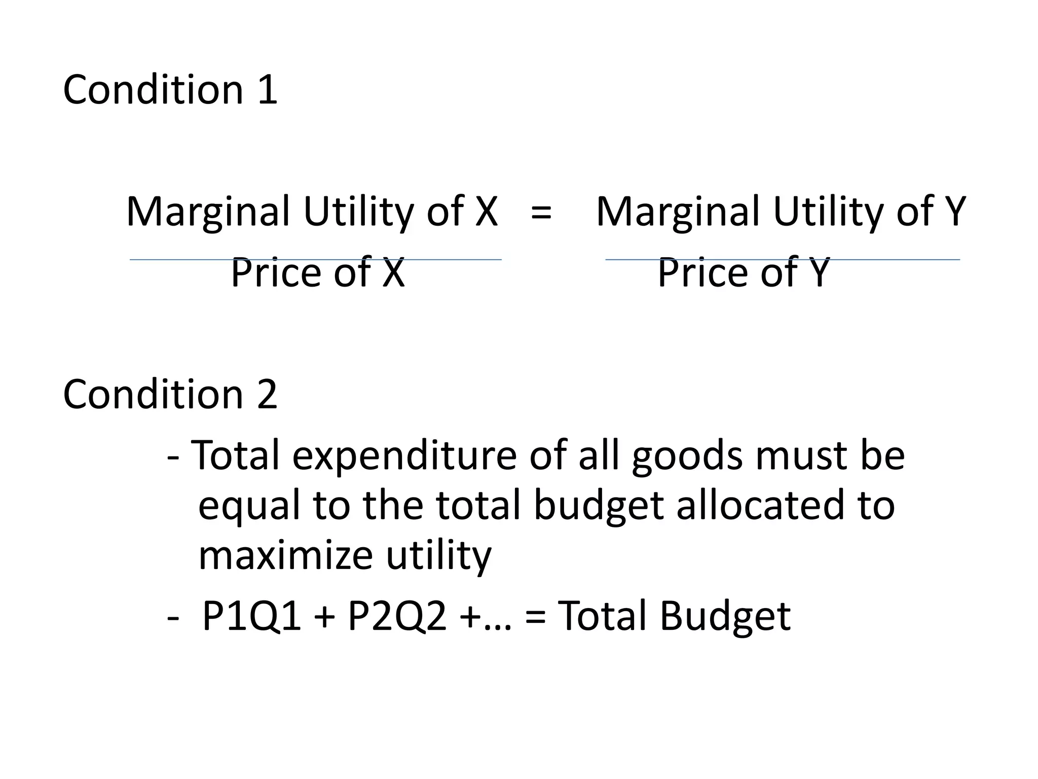 Condition 1
Marginal Utility of X = Marginal Utility of Y
Price of X Price of Y
Condition 2
- Total expenditure of all goods must be
equal to the total budget allocated to
maximize utility
- P1Q1 + P2Q2 +… = Total Budget