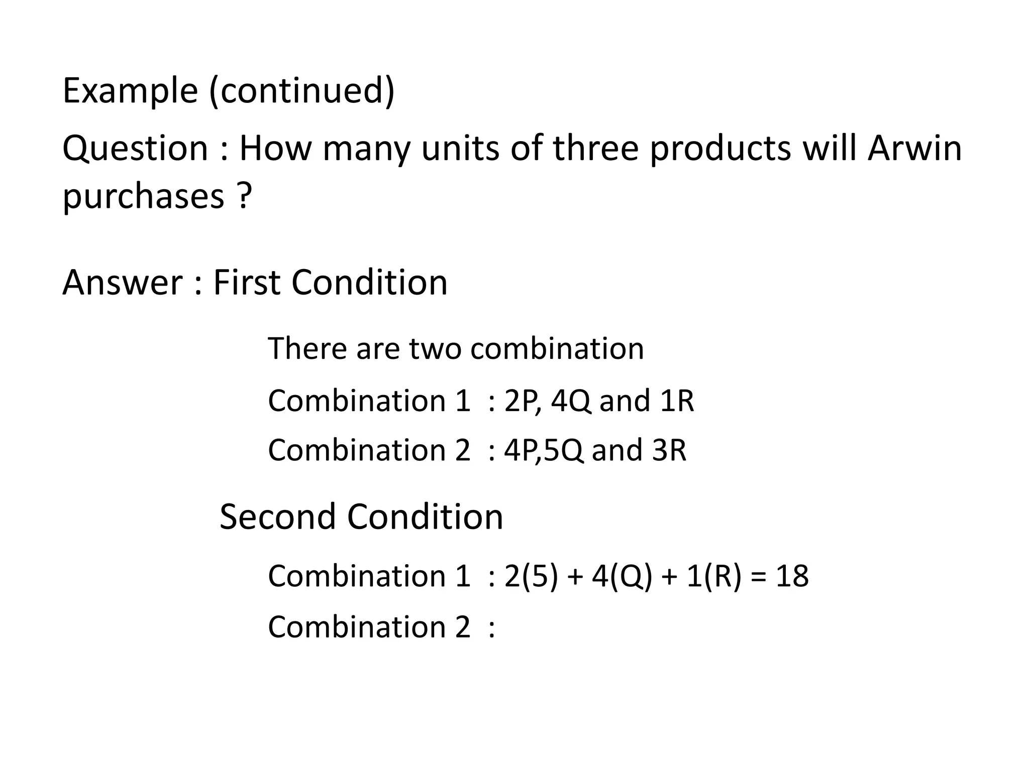 Example (continued)
Question : How many units of three products will Arwin
purchases ?
Answer : First Condition
There are two combination
Combination 1 : 2P, 4Q and 1R
Combination 2 : 4P,5Q and 3R
Second Condition
Combination 1 : 2(5) + 4(Q) + 1(R) = 18
Combination 2 :