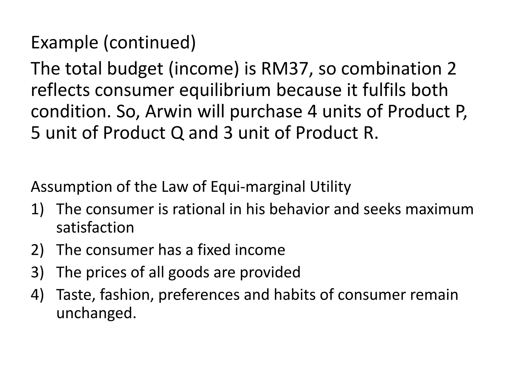 Example (continued)
The total budget (income) is RM37, so combination 2
reflects consumer equilibrium because it fulfils both
condition. So, Arwin will purchase 4 units of Product P,
5 unit of Product Q and 3 unit of Product R.
Assumption of the Law of Equi-marginal Utility
1) The consumer is rational in his behavior and seeks maximum
satisfaction
2) The consumer has a fixed income
3) The prices of all goods are provided
4) Taste, fashion, preferences and habits of consumer remain
unchanged.