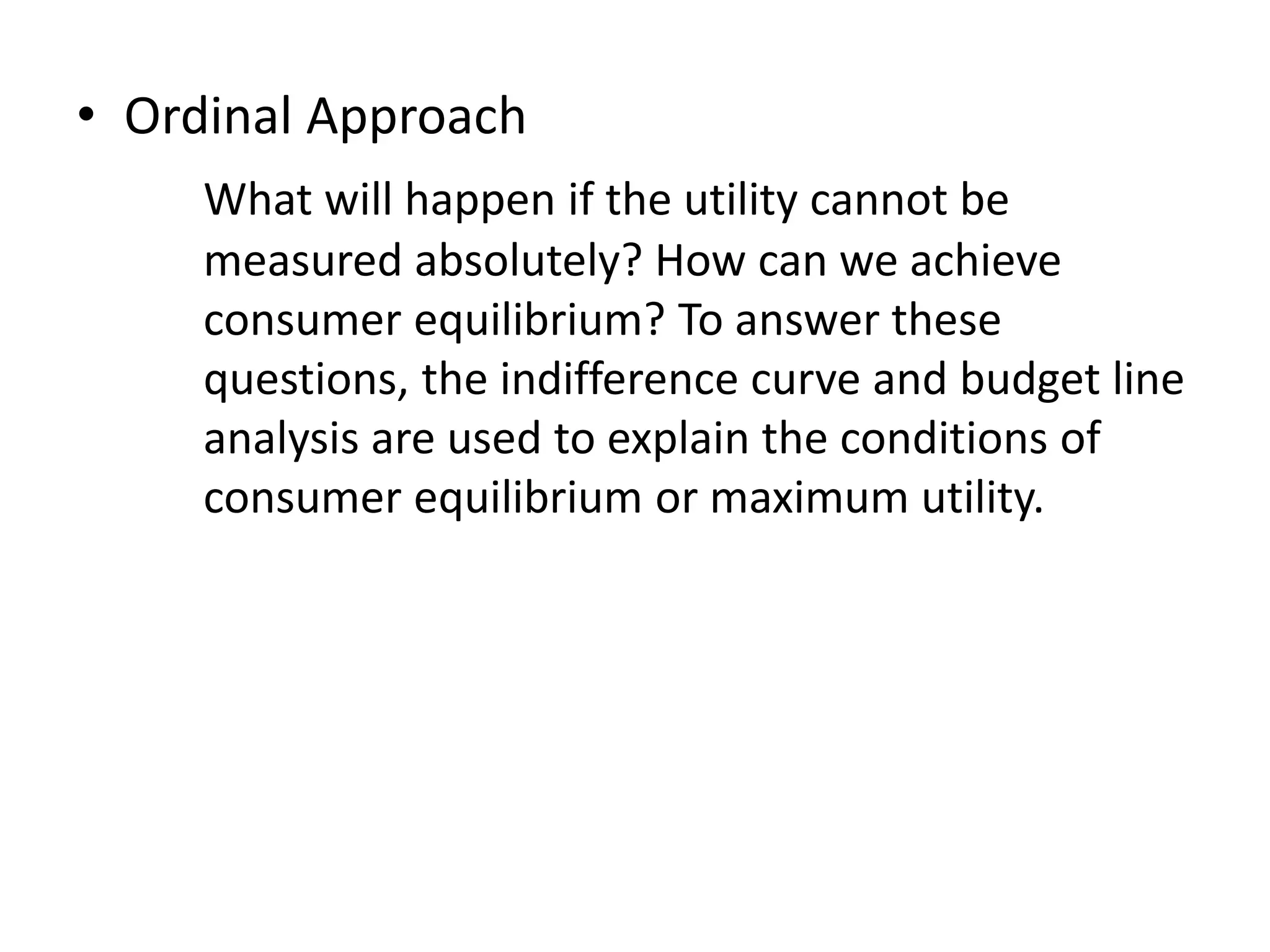 • Ordinal Approach
What will happen if the utility cannot be
measured absolutely? How can we achieve
consumer equilibrium? To answer these
questions, the indifference curve and budget line
analysis are used to explain the conditions of
consumer equilibrium or maximum utility.