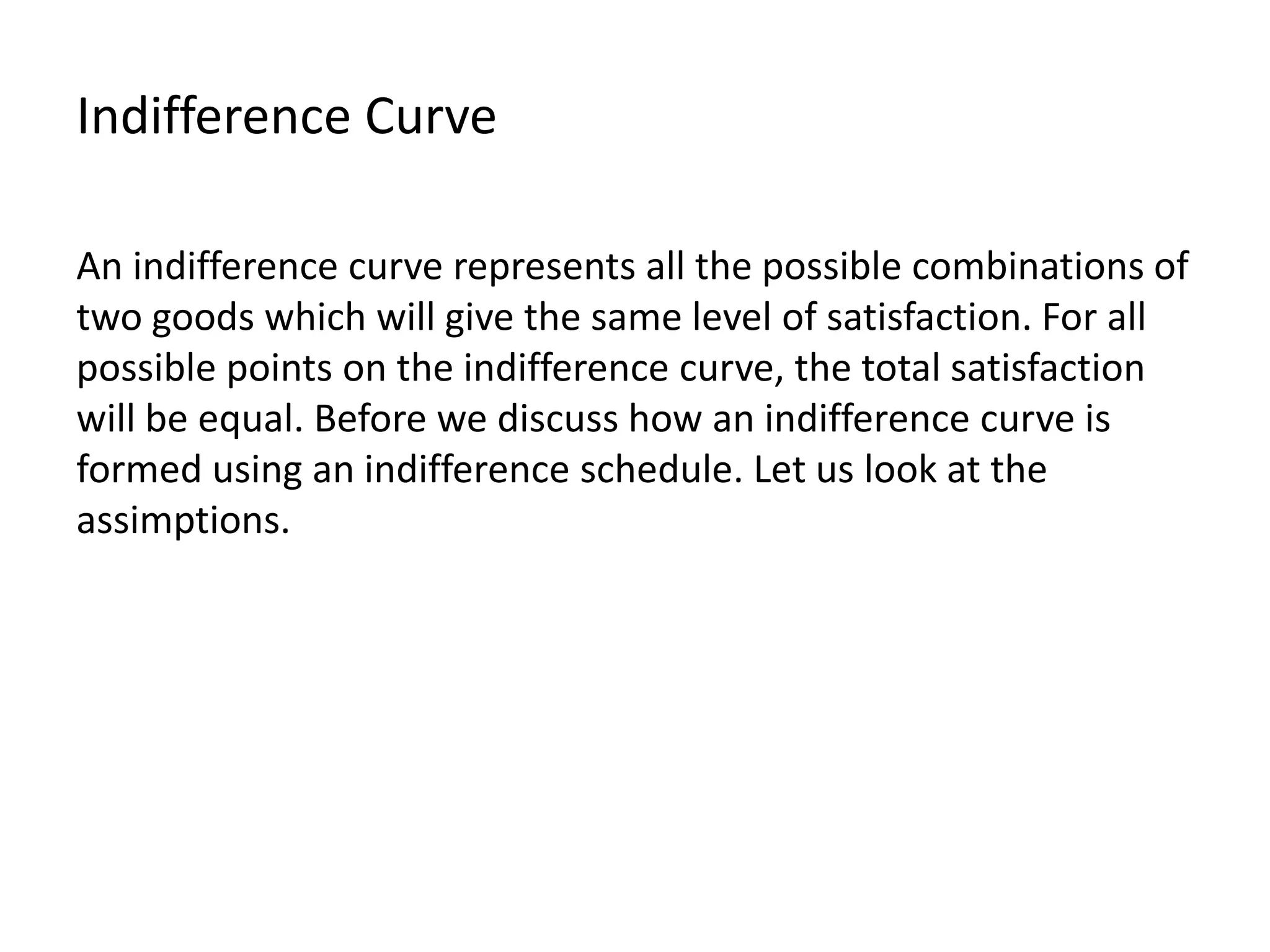 Indifference Curve
An indifference curve represents all the possible combinations of
two goods which will give the same level of satisfaction. For all
possible points on the indifference curve, the total satisfaction
will be equal. Before we discuss how an indifference curve is
formed using an indifference schedule. Let us look at the
assimptions.
