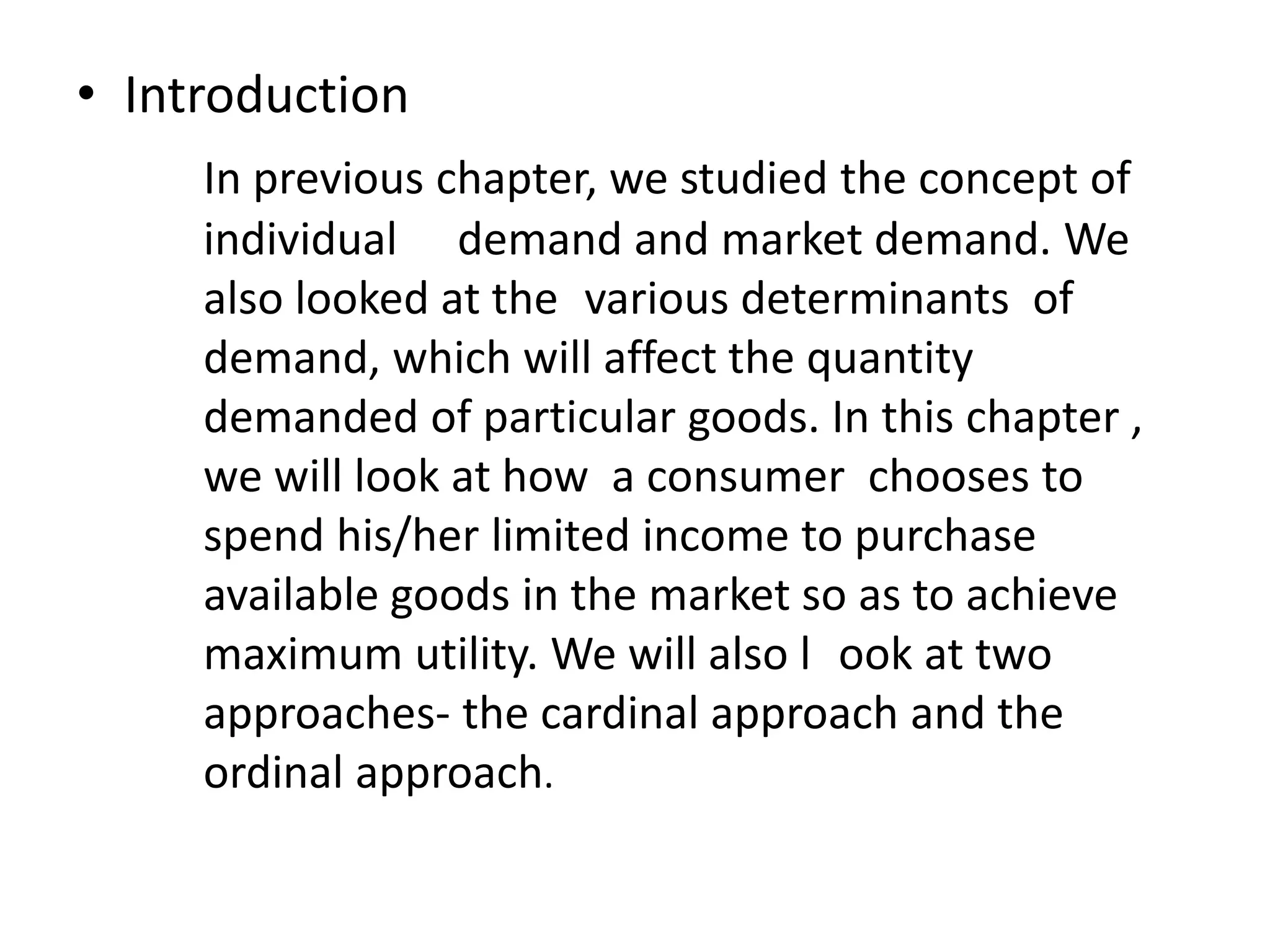 • Introduction
In previous chapter, we studied the concept of
individual demand and market demand. We
also looked at the various determinants of
demand, which will affect the quantity
demanded of particular goods. In this chapter ,
we will look at how a consumer chooses to
spend his/her limited income to purchase
available goods in the market so as to achieve
maximum utility. We will also l ook at two
approaches- the cardinal approach and the
ordinal approach.
