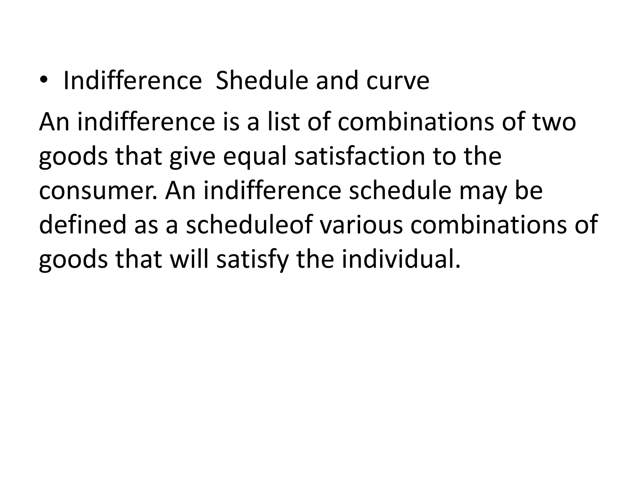 • Indifference Shedule and curve
An indifference is a list of combinations of two
goods that give equal satisfaction to the
consumer. An indifference schedule may be
defined as a scheduleof various combinations of
goods that will satisfy the individual.