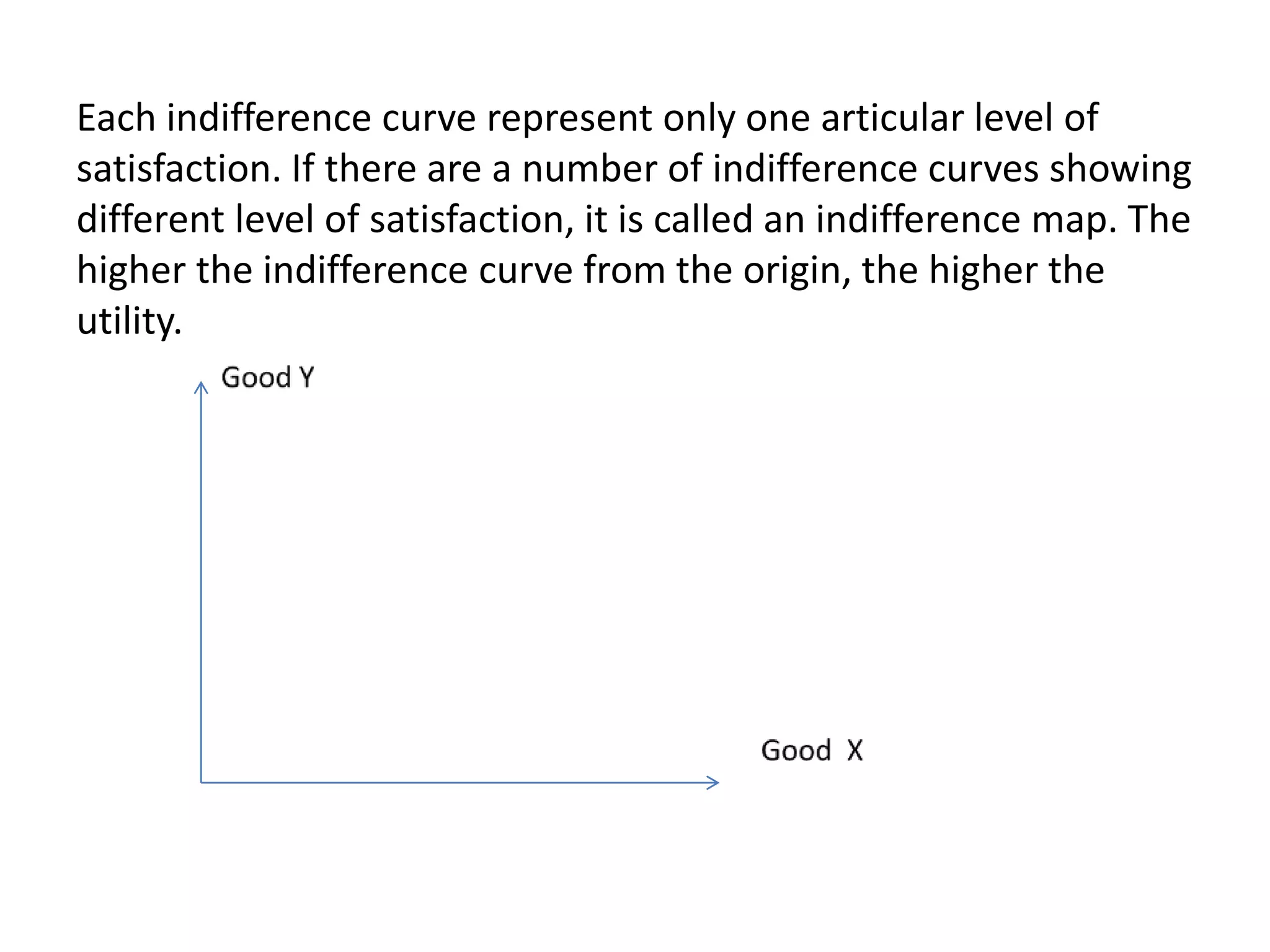 Each indifference curve represent only one articular level of
satisfaction. If there are a number of indifference curves showing
different level of satisfaction, it is called an indifference map. The
higher the indifference curve from the origin, the higher the
utility.