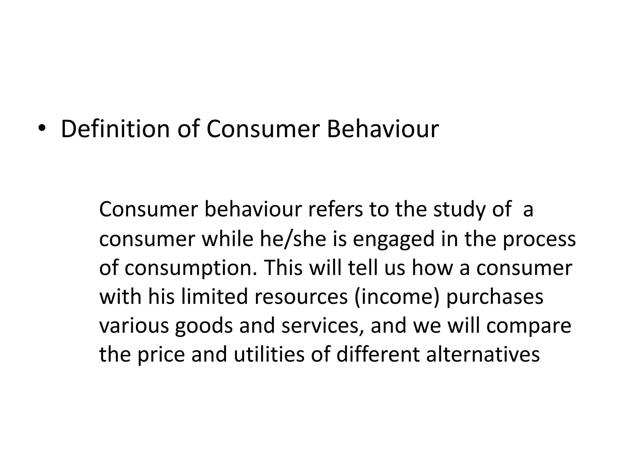 • Definition of Consumer Behaviour
Consumer behaviour refers to the study of a
consumer while he/she is engaged in the process
of consumption. This will tell us how a consumer
with his limited resources (income) purchases
various goods and services, and we will compare
the price and utilities of different alternatives