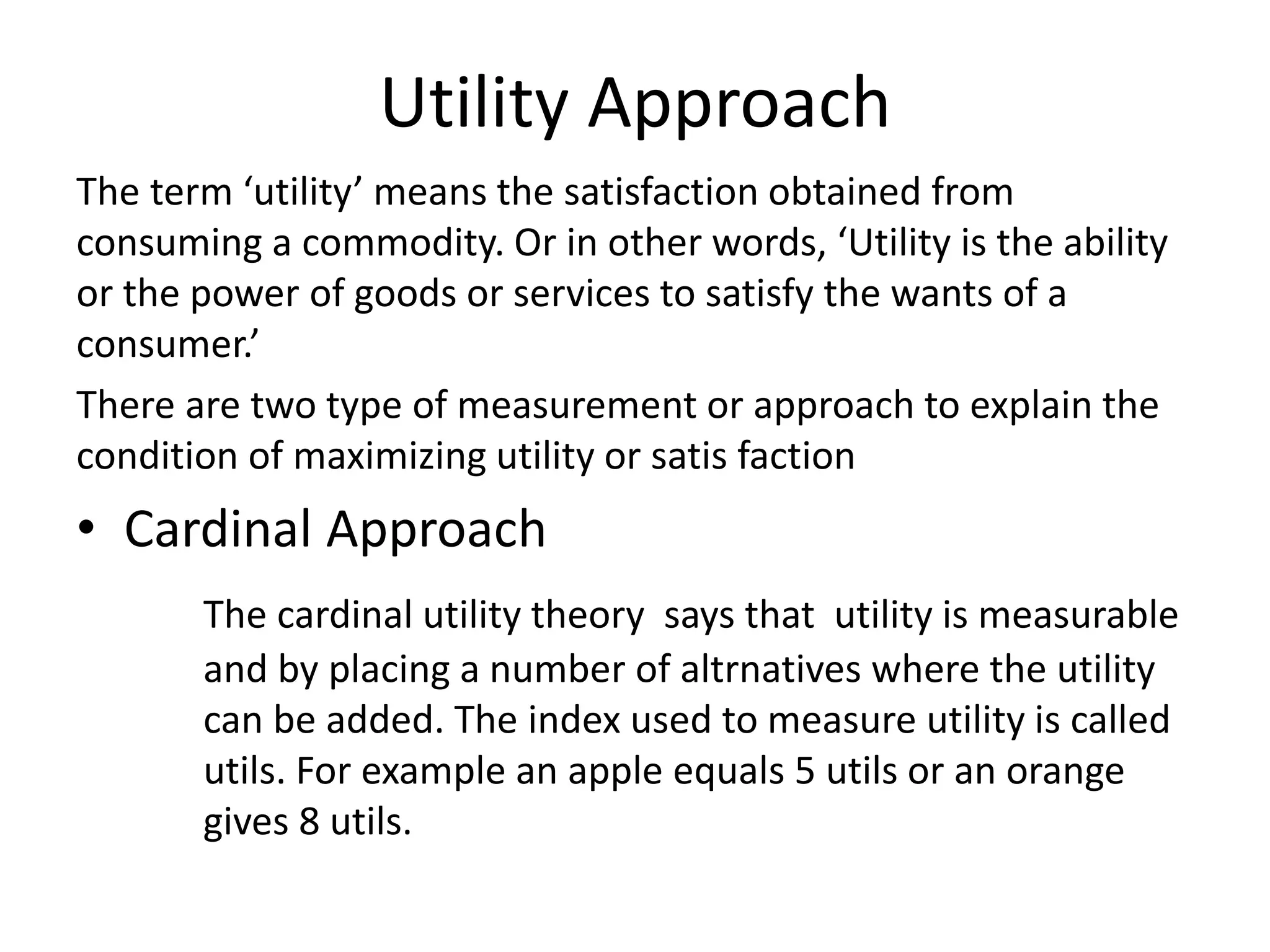 Utility Approach
The term ‘utility’ means the satisfaction obtained from
consuming a commodity. Or in other words, ‘Utility is the ability
or the power of goods or services to satisfy the wants of a
consumer.’
There are two type of measurement or approach to explain the
condition of maximizing utility or satis faction
• Cardinal Approach
The cardinal utility theory says that utility is measurable
and by placing a number of altrnatives where the utility
can be added. The index used to measure utility is called
utils. For example an apple equals 5 utils or an orange
gives 8 utils.