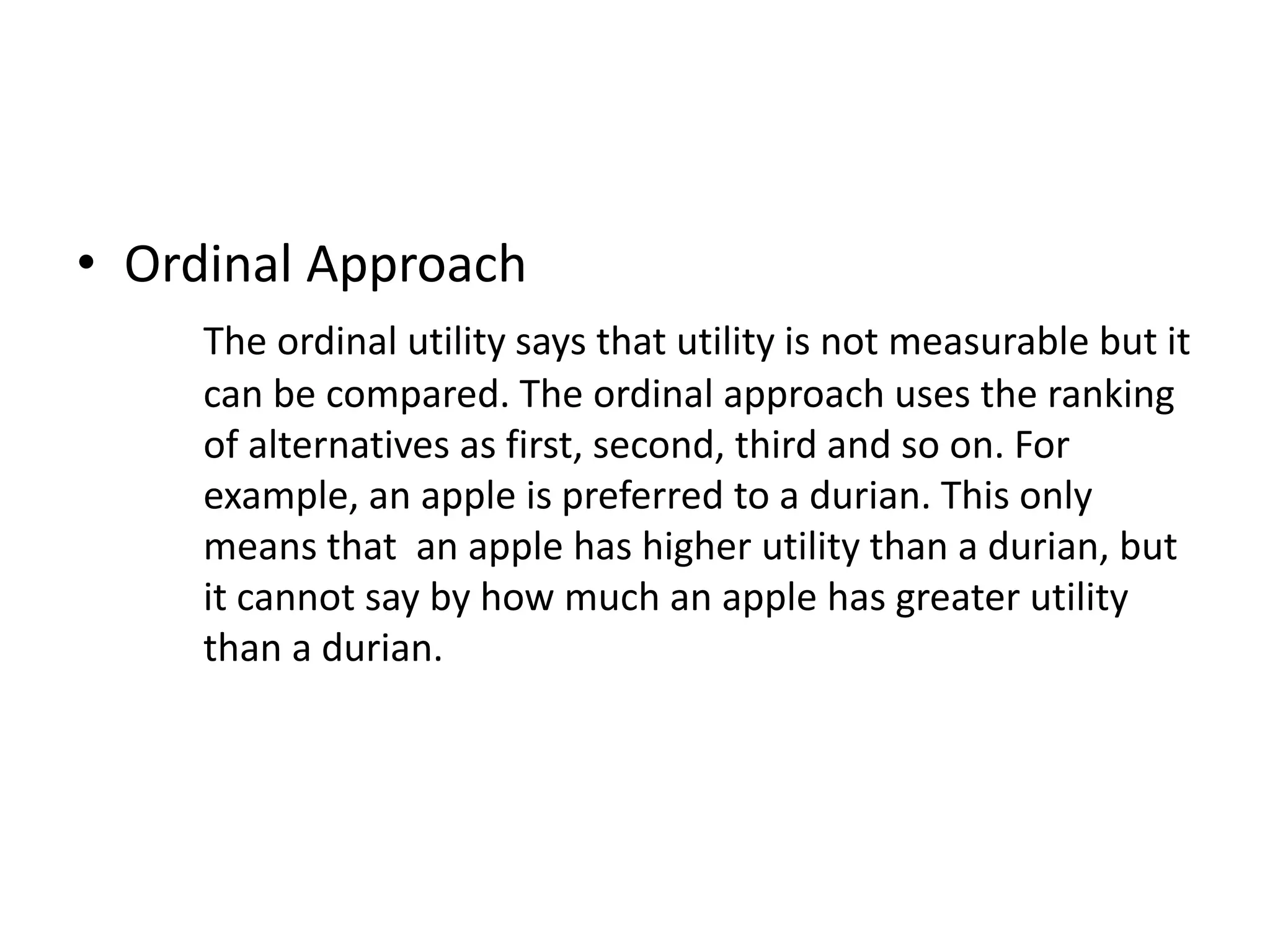 • Ordinal Approach
The ordinal utility says that utility is not measurable but it
can be compared. The ordinal approach uses the ranking
of alternatives as first, second, third and so on. For
example, an apple is preferred to a durian. This only
means that an apple has higher utility than a durian, but
it cannot say by how much an apple has greater utility
than a durian.