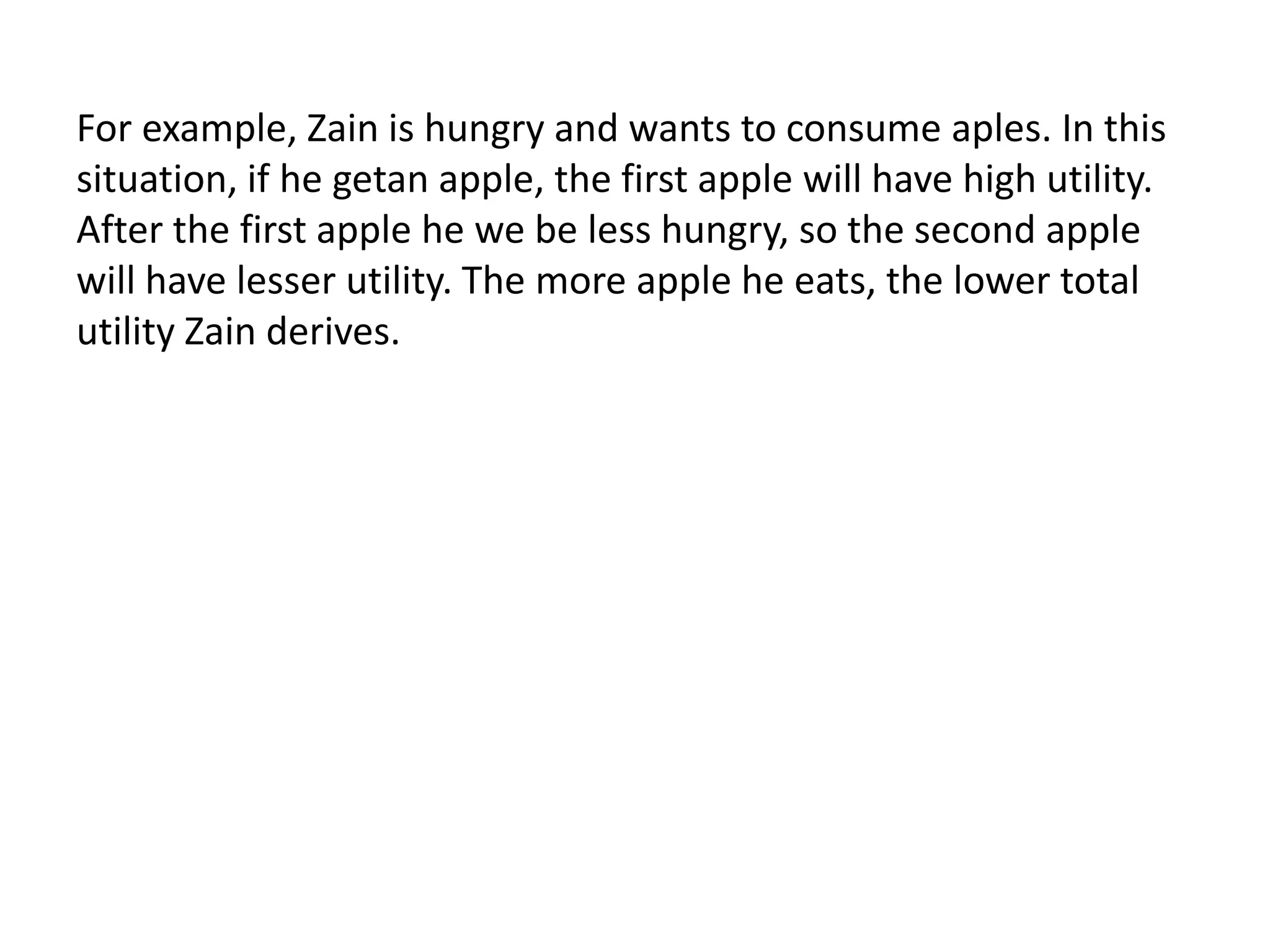 For example, Zain is hungry and wants to consume aples. In this
situation, if he getan apple, the first apple will have high utility.
After the first apple he we be less hungry, so the second apple
will have lesser utility. The more apple he eats, the lower total
utility Zain derives.