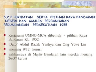 5.2.2 PERIKATAN SERTA PILIHAN RAYA BANDARAN
NEGERI DAN MAJLIS PERBANDARAN
PERUNDANGAN PERSEKUTUAN 1955
 Kerjasama UMNO-MCA dibentuk - pilihan Raya
Bandaran KL 1952
 Dato’ Abdul Razak Yanhya dan Ong Yoke Lin
 menang 9/12 kerusi
 pilihanraya di Majlis Bandaran lain mereka menang
26/37 kerusi
 