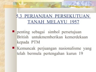 5.3 PERJANJIAN PERSEKUTUAN
TANAH MELAYU 1957
 penting sebagai simbol persetujuan
British untukmemberikan kemerdekaan
kepada PTM
 Kemuncak perjuangan nasionalisme yang
telah bermula pertengahan kurun 19
 