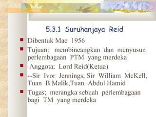 5.3.1 Suruhanjaya Reid
 Dibentuk Mac 1956
 Tujuan: membincangkan dan menyusun
perlembagaan PTM yang merdeka
 Anggota: Lord Reid(Ketua)
 --Sir Ivor Jennings, Sir William McKell,
Tuan B.Malik,Tuan Abdul Hamid
 Tugas; merangka sebuah perlembagaan
bagi TM yang merdeka
 