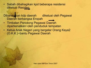 Hak cipta SBPZon Timur 2007
• Sabah dibahagikan kpd beberapa residensi
diketuai Residen
Dibahagikan kdp daerah diketuai oleh Pegawai
Daerah berbangsa Eropah
• Timbalan Penolong Pegawai Daerah
diperkenalkan~oleh penduduk tempatan
• Ketua Anak Negeri yang bergelar Orang Kaya2
(O.K.K.)~bantu Pegawai Daerah
 