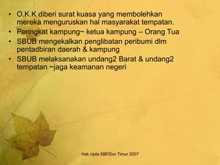 Hak cipta SBPZon Timur 2007
• O.K.K diberi surat kuasa yang membolehkan
mereka menguruskan hal masyarakat tempatan.
• Peringkat kampung~ ketua kampung – Orang Tua
• SBUB mengekalkan penglibatan peribumi dlm
pentadbiran daerah & kampung
• SBUB melaksanakan undang2 Barat & undang2
tempatan ~jaga keamanan negeri
 