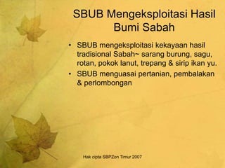 Hak cipta SBPZon Timur 2007
SBUB Mengeksploitasi Hasil
Bumi Sabah
• SBUB mengeksploitasi kekayaan hasil
tradisional Sabah~ sarang burung, sagu,
rotan, pokok lanut, trepang & sirip ikan yu.
• SBUB menguasai pertanian, pembalakan
& perlombongan
 