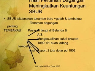 Hak cipta SBPZon Timur 2007
Hasil Pertanian Dagangan
Meningkatkan Keuntungan
SBUB
• SBUB laksanakan tanaman baru ~getah & tembakau
Tanaman dagangan
penting
TEMBAKAU Pasaran tinggi di Belanda &
A.S.
Mengecualikan cukai eksport
1890~61 buah ladang
tembakau
hasil eksport 2 juta dolar pd 1902
 
