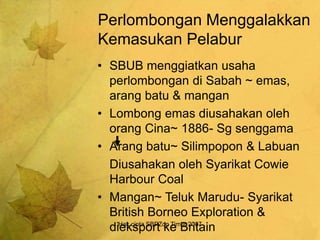 Hak cipta SBPZon Timur 2007
Perlombongan Menggalakkan
Kemasukan Pelabur
• SBUB menggiatkan usaha
perlombongan di Sabah ~ emas,
arang batu & mangan
• Lombong emas diusahakan oleh
orang Cina~ 1886- Sg senggama
• Arang batu~ Silimpopon & Labuan
Diusahakan oleh Syarikat Cowie
Harbour Coal
• Mangan~ Teluk Marudu- Syarikat
British Borneo Exploration &
dieksport ke Britain
 