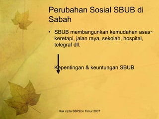 Hak cipta SBPZon Timur 2007
Perubahan Sosial SBUB di
Sabah
• SBUB membangunkan kemudahan asas~
keretapi, jalan raya, sekolah, hospital,
telegraf dll.
Kepentingan & keuntungan SBUB
 