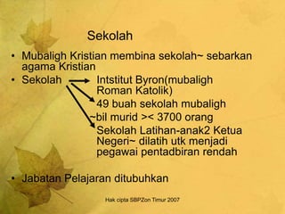 Hak cipta SBPZon Timur 2007
Sekolah
• Mubaligh Kristian membina sekolah~ sebarkan
agama Kristian
• Sekolah Intstitut Byron(mubaligh
Roman Katolik)
49 buah sekolah mubaligh
~bil murid >< 3700 orang
Sekolah Latihan-anak2 Ketua
Negeri~ dilatih utk menjadi
pegawai pentadbiran rendah
• Jabatan Pelajaran ditubuhkan
 