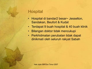 Hak cipta SBPZon Timur 2007
Hospital
• Hospital di bandar2 besar~ Jesselton,
Sandakan, Beufort & Kudat
• Terdapat 9 buah hospital & 40 buah klinik
• Bilangan doktor tidak mencukupi
• Perkhidmatan perubatan tidak dapat
dinikmati oleh seluruh rakyat Sabah
 