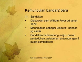 Hak cipta SBPZon Timur 2007
Kemunculan bandar2 baru
1) Sandakan
• Diasaskan oleh William Pryer pd tahun
1879
• Menamakan sebagai Elopura~ bandar
yg cantik
• Sandakan berkembang maju~ pusat
pentadbiran, pelabuhan antarabangsa &
pusat pembalakan
 