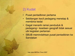 Hak cipta SBPZon Timur 2007
2) Kudat
• Pusat pentadbiran pertama
• Sebilangan kecil pedagang menetap &
membina kedai
• Gagal menarik ramai penduduk &
pedagang~ keadaan geografi tidak sesuai
utk kegiatan pertanian
• SBUB memindahkan pusat pentadbiran ke
Sandakan
 