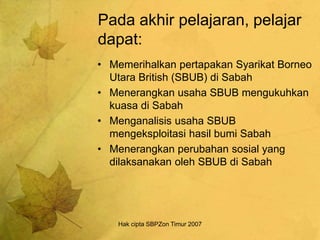 Hak cipta SBPZon Timur 2007
Pada akhir pelajaran, pelajar
dapat:
• Memerihalkan pertapakan Syarikat Borneo
Utara British (SBUB) di Sabah
• Menerangkan usaha SBUB mengukuhkan
kuasa di Sabah
• Menganalisis usaha SBUB
mengeksploitasi hasil bumi Sabah
• Menerangkan perubahan sosial yang
dilaksanakan oleh SBUB di Sabah
 