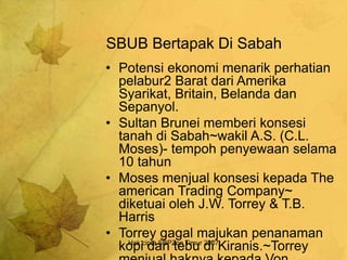Hak cipta SBPZon Timur 2007
SBUB Bertapak Di Sabah
• Potensi ekonomi menarik perhatian
pelabur2 Barat dari Amerika
Syarikat, Britain, Belanda dan
Sepanyol.
• Sultan Brunei memberi konsesi
tanah di Sabah~wakil A.S. (C.L.
Moses)- tempoh penyewaan selama
10 tahun
• Moses menjual konsesi kepada The
american Trading Company~
diketuai oleh J.W. Torrey & T.B.
Harris
• Torrey gagal majukan penanaman
kopi dan tebu di Kiranis.~Torrey
 