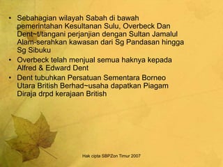 Hak cipta SBPZon Timur 2007
• Sebahagian wilayah Sabah di bawah
pemerintahan Kesultanan Sulu, Overbeck Dan
Dent~t/tangani perjanjian dengan Sultan Jamalul
Alam-serahkan kawasan dari Sg Pandasan hingga
Sg Sibuku
• Overbeck telah menjual semua haknya kepada
Alfred & Edward Dent
• Dent tubuhkan Persatuan Sementara Borneo
Utara British Berhad~usaha dapatkan Piagam
Diraja drpd kerajaan British
 