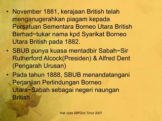Hak cipta SBPZon Timur 2007
• November 1881, kerajaan British telah
menganugerahkan piagam kepada
Persatuan Sementara Borneo Utara British
Berhad~tukar nama kpd Syarikat Borneo
Utara British pada 1882.
• SBUB punya kuasa mentadbir Sabah~Sir
Rutherford Alcock(Presiden) & Alfred Dent
(Pengarah Urusan)
• Pada tahun 1888, SBUB menandatangani
Perjanjian Perlindungan Borneo
Utara~Sabah sebagai negeri naungan
British
 