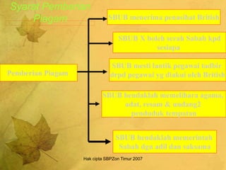 Hak cipta SBPZon Timur 2007
Syarat Pemberian
Piagam SBUB menerima penasihat British
SBUB hendaklah memelihara agama,
adat, resam & undang2
penduduk tempatan
SBUB hendaklah memerintah
Sabah dgn adil dan saksama
Pemberian Piagam
SBUB X boleh serah Sabah kpd
sesiapa
SBUB mesti lantik pegawai tadbir
drpd pegawai yg diakui oleh British
 