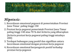 Contoh Rumusan Masalah, dan
               Hipotesis

Hipotesis :
1. Kecerdasan emosional pegawai di pemerintahan Provinsi
   Jawa Timur paling tinggi 150
2. Prestasi kerja pegawai pemerintah Provinsi Jawa Timur
   paling tinggi 140 atau 70 % dari kriteria yang diharapkan
   (kriteria prestasi kerja pegawai paling tinggi misalnya
   200)
3. Terdapat hubungan yang positif dan signifikan antara
   kecerdasan emotional dengan prestasi kerja pegawai
4. Kecerdasan emotional berpengaruh positif terhadap
   prestasi kerja pegawai
 