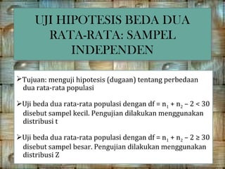 UJI HIPOTESIS BEDA DUA
     UJI HIPOTESIS BEDA DUA
       RATA-RATA: SAMPEL
        RATA-RATA: SAMPEL
           INDEPENDEN
           INDEPENDEN

Tujuan: menguji hipotesis (dugaan) tentang perbedaan
 dua rata-rata populasi

Uji beda dua rata-rata populasi dengan df = n1 + n2 – 2 < 30
 disebut sampel kecil. Pengujian dilakukan menggunakan
 distribusi t

Uji beda dua rata-rata populasi dengan df = n1 + n2 – 2 ≥ 30
 disebut sampel besar. Pengujian dilakukan menggunakan
 distribusi Z
 