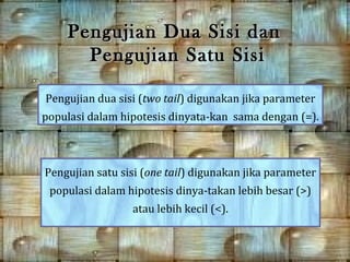 Pengujian Dua Sisi dan
      Pengujian Satu Sisi

Pengujian dua sisi (two tail) digunakan jika parameter
populasi dalam hipotesis dinyata-kan sama dengan (=).



Pengujian satu sisi (one tail) digunakan jika parameter
 populasi dalam hipotesis dinya-takan lebih besar (>)
                 atau lebih kecil (<).
 