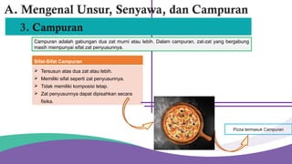 3. Campuran
Sifat-Sifat Campuran
 Tersusun atas dua zat atau lebih.
 Memiliki sifat seperti zat penyusunnya.
 Tidak memiliki komposisi tetap.
 Zat penyusunnya dapat dipisahkan secara
fisika.
A. Mengenal Unsur, Senyawa, dan Campuran
Campuran adalah gabungan dua zat murni atau lebih. Dalam campuran, zat-zat yang bergabung
masih mempunyai sifat zat penyusunnya.
Pizza termasuk Campuran
 