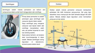 Sentrifugasi
Prinsip dasar pemisahan ini adalah
penerapan gaya sentrifugal saat
campuran diputar dalam wadah.
Gaya sentrifugal yang mengenai
campuran saat diputar dalam alat
centrifuge menyebabkan salah
satu zat partikel terpental ke arah
luar (dinding wadah).
Saat putaran berhenti, zat tersebut
akan turun/mengendap di dasar
wadah. Metode sentrifugasi sering
digunakan di laboratorium,
terutama pada analisis darah.
Sentrifugasi adalah metode pemisahan zat terlarut dari
campurannya dalam jumlah kecil menggunakan alat centrifuge.
Distilasi
Distilasi adalah metode pemisahan campuran berdasarkan
perbedaan titik didih komponen penyusunnya. Zat yang ingin
dipisahkan harus mempunyai titik didih berbeda dengan titik didih
pelarut. Metode distilasi dapat digunakan untuk memisahkan
campuran air dan alohol.
 