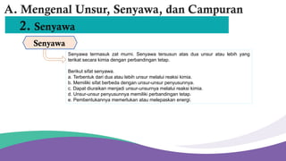 2. Senyawa
Senyawa
A. Mengenal Unsur, Senyawa, dan Campuran
Senyawa termasuk zat murni. Senyawa tersusun atas dua unsur atau lebih yang
terikat secara kimia dengan perbandingan tetap.
Berikut sifat senyawa.
a. Terbentuk dari dua atau lebih unsur melalui reaksi kimia.
b. Memiliki sifat berbeda dengan unsur-unsur penyusunnya.
c. Dapat diuraikan menjadi unsur-unsurnya melalui reaksi kimia.
d. Unsur-unsur penyusunnya memiliki perbandingan tetap.
e. Pembentukannya memerlukan atau melepaskan energi.
 