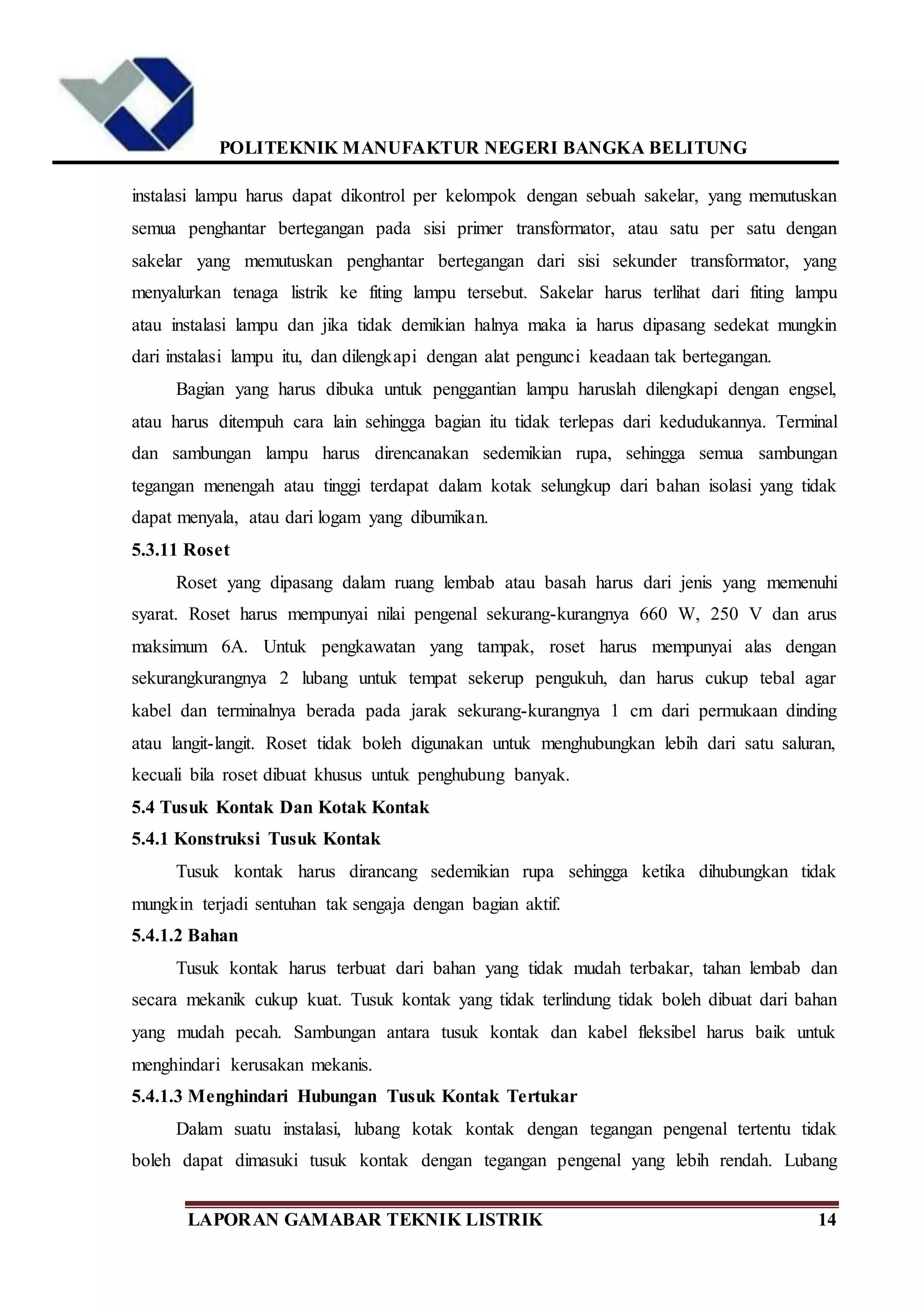 POLITEKNIK MANUFAKTUR NEGERI BANGKA BELITUNG
LAPORAN GAMABAR TEKNIK LISTRIK 14
instalasi lampu harus dapat dikontrol per kelompok dengan sebuah sakelar, yang memutuskan
semua penghantar bertegangan pada sisi primer transformator, atau satu per satu dengan
sakelar yang memutuskan penghantar bertegangan dari sisi sekunder transformator, yang
menyalurkan tenaga listrik ke fiting lampu tersebut. Sakelar harus terlihat dari fiting lampu
atau instalasi lampu dan jika tidak demikian halnya maka ia harus dipasang sedekat mungkin
dari instalasi lampu itu, dan dilengkapi dengan alat pengunci keadaan tak bertegangan.
Bagian yang harus dibuka untuk penggantian lampu haruslah dilengkapi dengan engsel,
atau harus ditempuh cara lain sehingga bagian itu tidak terlepas dari kedudukannya. Terminal
dan sambungan lampu harus direncanakan sedemikian rupa, sehingga semua sambungan
tegangan menengah atau tinggi terdapat dalam kotak selungkup dari bahan isolasi yang tidak
dapat menyala, atau dari logam yang dibumikan.
5.3.11 Roset
Roset yang dipasang dalam ruang lembab atau basah harus dari jenis yang memenuhi
syarat. Roset harus mempunyai nilai pengenal sekurang-kurangnya 660 W, 250 V dan arus
maksimum 6A. Untuk pengkawatan yang tampak, roset harus mempunyai alas dengan
sekurangkurangnya 2 lubang untuk tempat sekerup pengukuh, dan harus cukup tebal agar
kabel dan terminalnya berada pada jarak sekurang-kurangnya 1 cm dari permukaan dinding
atau langit-langit. Roset tidak boleh digunakan untuk menghubungkan lebih dari satu saluran,
kecuali bila roset dibuat khusus untuk penghubung banyak.
5.4 Tusuk Kontak Dan Kotak Kontak
5.4.1 Konstruksi Tusuk Kontak
Tusuk kontak harus dirancang sedemikian rupa sehingga ketika dihubungkan tidak
mungkin terjadi sentuhan tak sengaja dengan bagian aktif.
5.4.1.2 Bahan
Tusuk kontak harus terbuat dari bahan yang tidak mudah terbakar, tahan lembab dan
secara mekanik cukup kuat. Tusuk kontak yang tidak terlindung tidak boleh dibuat dari bahan
yang mudah pecah. Sambungan antara tusuk kontak dan kabel fleksibel harus baik untuk
menghindari kerusakan mekanis.
5.4.1.3 Menghindari Hubungan Tusuk Kontak Tertukar
Dalam suatu instalasi, lubang kotak kontak dengan tegangan pengenal tertentu tidak
boleh dapat dimasuki tusuk kontak dengan tegangan pengenal yang lebih rendah. Lubang
 