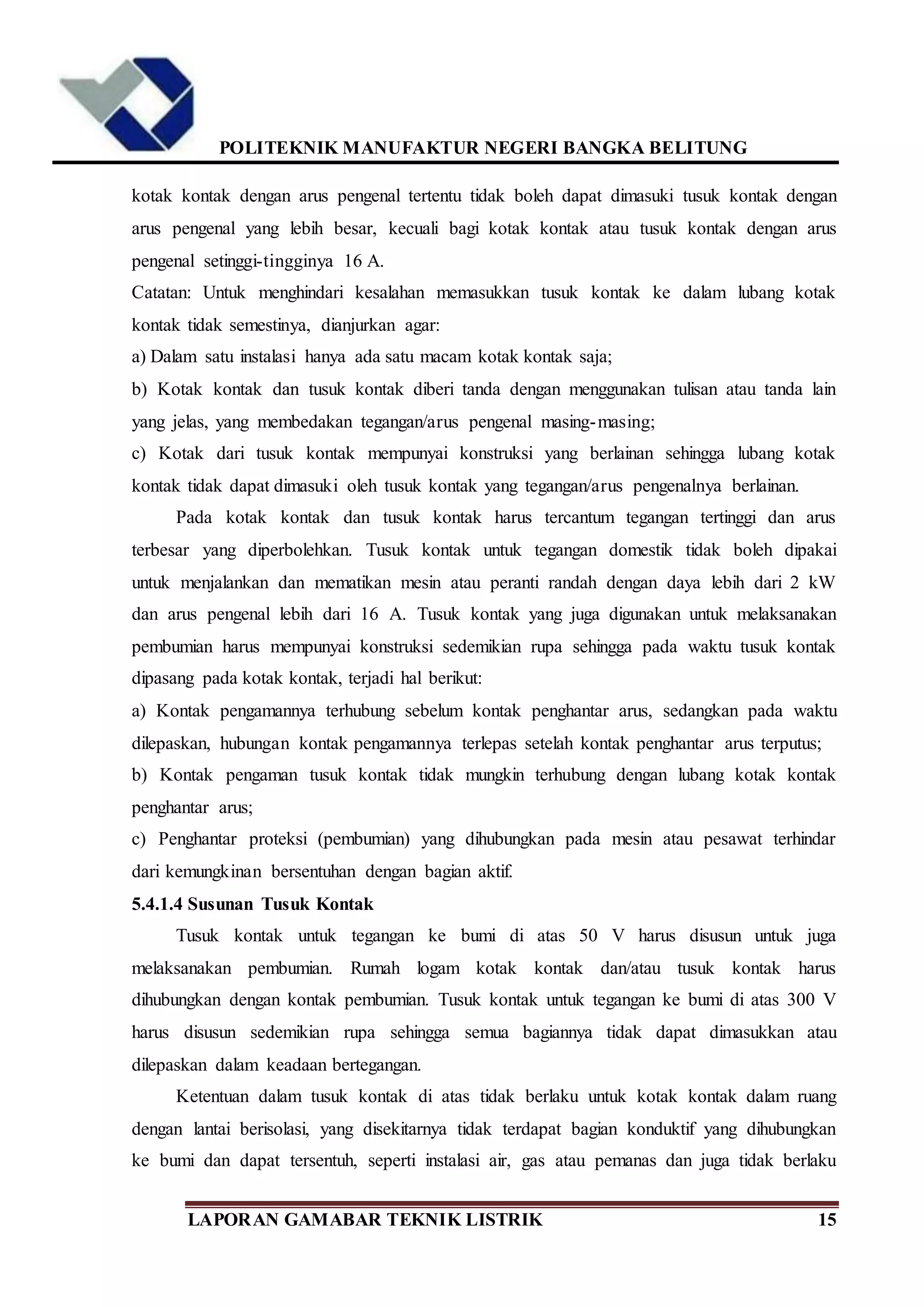 POLITEKNIK MANUFAKTUR NEGERI BANGKA BELITUNG
LAPORAN GAMABAR TEKNIK LISTRIK 15
kotak kontak dengan arus pengenal tertentu tidak boleh dapat dimasuki tusuk kontak dengan
arus pengenal yang lebih besar, kecuali bagi kotak kontak atau tusuk kontak dengan arus
pengenal setinggi-tingginya 16 A.
Catatan: Untuk menghindari kesalahan memasukkan tusuk kontak ke dalam lubang kotak
kontak tidak semestinya, dianjurkan agar:
a) Dalam satu instalasi hanya ada satu macam kotak kontak saja;
b) Kotak kontak dan tusuk kontak diberi tanda dengan menggunakan tulisan atau tanda lain
yang jelas, yang membedakan tegangan/arus pengenal masing-masing;
c) Kotak dari tusuk kontak mempunyai konstruksi yang berlainan sehingga lubang kotak
kontak tidak dapat dimasuki oleh tusuk kontak yang tegangan/arus pengenalnya berlainan.
Pada kotak kontak dan tusuk kontak harus tercantum tegangan tertinggi dan arus
terbesar yang diperbolehkan. Tusuk kontak untuk tegangan domestik tidak boleh dipakai
untuk menjalankan dan mematikan mesin atau peranti randah dengan daya lebih dari 2 kW
dan arus pengenal lebih dari 16 A. Tusuk kontak yang juga digunakan untuk melaksanakan
pembumian harus mempunyai konstruksi sedemikian rupa sehingga pada waktu tusuk kontak
dipasang pada kotak kontak, terjadi hal berikut:
a) Kontak pengamannya terhubung sebelum kontak penghantar arus, sedangkan pada waktu
dilepaskan, hubungan kontak pengamannya terlepas setelah kontak penghantar arus terputus;
b) Kontak pengaman tusuk kontak tidak mungkin terhubung dengan lubang kotak kontak
penghantar arus;
c) Penghantar proteksi (pembumian) yang dihubungkan pada mesin atau pesawat terhindar
dari kemungkinan bersentuhan dengan bagian aktif.
5.4.1.4 Susunan Tusuk Kontak
Tusuk kontak untuk tegangan ke bumi di atas 50 V harus disusun untuk juga
melaksanakan pembumian. Rumah logam kotak kontak dan/atau tusuk kontak harus
dihubungkan dengan kontak pembumian. Tusuk kontak untuk tegangan ke bumi di atas 300 V
harus disusun sedemikian rupa sehingga semua bagiannya tidak dapat dimasukkan atau
dilepaskan dalam keadaan bertegangan.
Ketentuan dalam tusuk kontak di atas tidak berlaku untuk kotak kontak dalam ruang
dengan lantai berisolasi, yang disekitarnya tidak terdapat bagian konduktif yang dihubungkan
ke bumi dan dapat tersentuh, seperti instalasi air, gas atau pemanas dan juga tidak berlaku
 