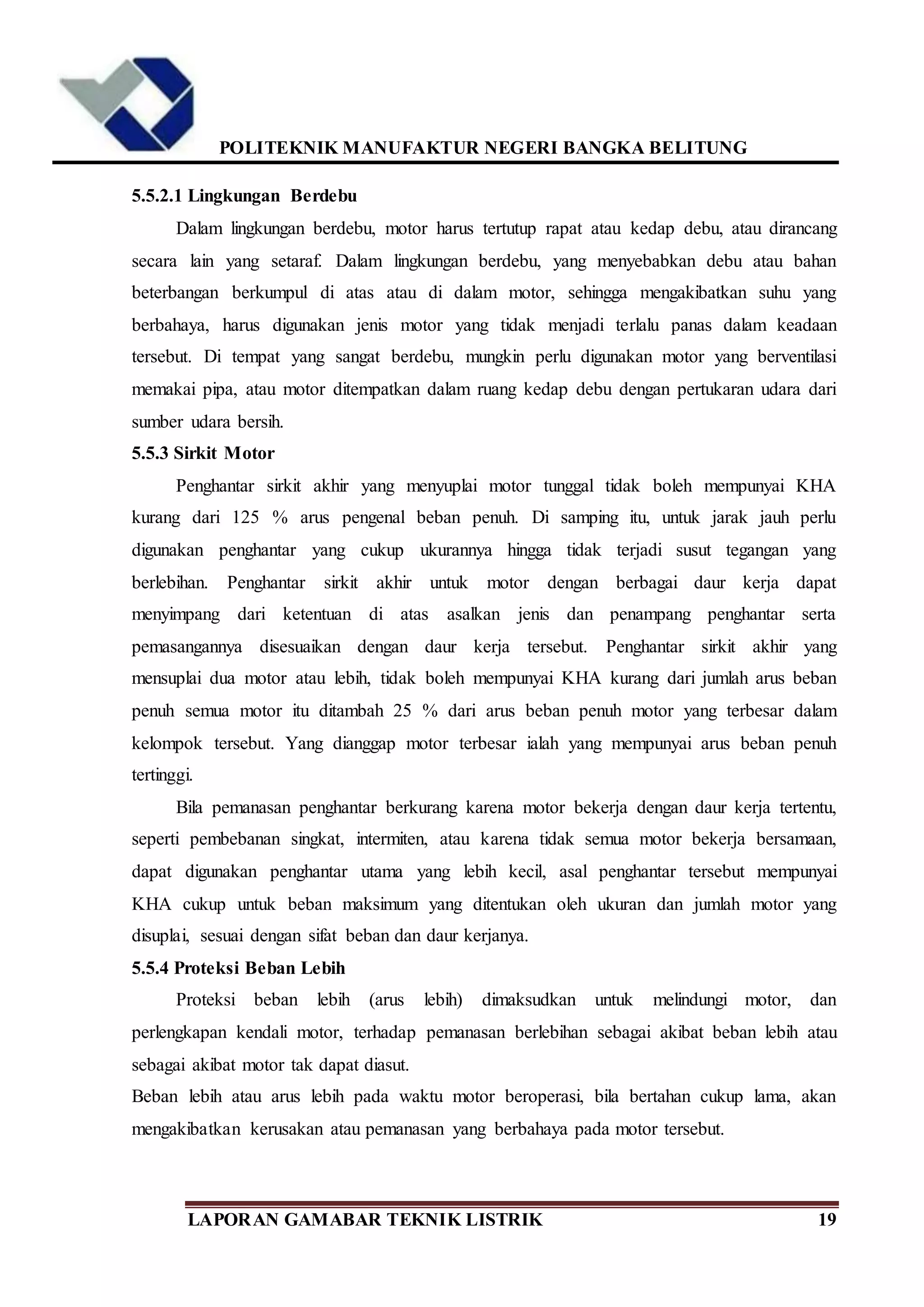 POLITEKNIK MANUFAKTUR NEGERI BANGKA BELITUNG
LAPORAN GAMABAR TEKNIK LISTRIK 19
5.5.2.1 Lingkungan Berdebu
Dalam lingkungan berdebu, motor harus tertutup rapat atau kedap debu, atau dirancang
secara lain yang setaraf. Dalam lingkungan berdebu, yang menyebabkan debu atau bahan
beterbangan berkumpul di atas atau di dalam motor, sehingga mengakibatkan suhu yang
berbahaya, harus digunakan jenis motor yang tidak menjadi terlalu panas dalam keadaan
tersebut. Di tempat yang sangat berdebu, mungkin perlu digunakan motor yang berventilasi
memakai pipa, atau motor ditempatkan dalam ruang kedap debu dengan pertukaran udara dari
sumber udara bersih.
5.5.3 Sirkit Motor
Penghantar sirkit akhir yang menyuplai motor tunggal tidak boleh mempunyai KHA
kurang dari 125 % arus pengenal beban penuh. Di samping itu, untuk jarak jauh perlu
digunakan penghantar yang cukup ukurannya hingga tidak terjadi susut tegangan yang
berlebihan. Penghantar sirkit akhir untuk motor dengan berbagai daur kerja dapat
menyimpang dari ketentuan di atas asalkan jenis dan penampang penghantar serta
pemasangannya disesuaikan dengan daur kerja tersebut. Penghantar sirkit akhir yang
mensuplai dua motor atau lebih, tidak boleh mempunyai KHA kurang dari jumlah arus beban
penuh semua motor itu ditambah 25 % dari arus beban penuh motor yang terbesar dalam
kelompok tersebut. Yang dianggap motor terbesar ialah yang mempunyai arus beban penuh
tertinggi.
Bila pemanasan penghantar berkurang karena motor bekerja dengan daur kerja tertentu,
seperti pembebanan singkat, intermiten, atau karena tidak semua motor bekerja bersamaan,
dapat digunakan penghantar utama yang lebih kecil, asal penghantar tersebut mempunyai
KHA cukup untuk beban maksimum yang ditentukan oleh ukuran dan jumlah motor yang
disuplai, sesuai dengan sifat beban dan daur kerjanya.
5.5.4 Proteksi Beban Lebih
Proteksi beban lebih (arus lebih) dimaksudkan untuk melindungi motor, dan
perlengkapan kendali motor, terhadap pemanasan berlebihan sebagai akibat beban lebih atau
sebagai akibat motor tak dapat diasut.
Beban lebih atau arus lebih pada waktu motor beroperasi, bila bertahan cukup lama, akan
mengakibatkan kerusakan atau pemanasan yang berbahaya pada motor tersebut.
 
