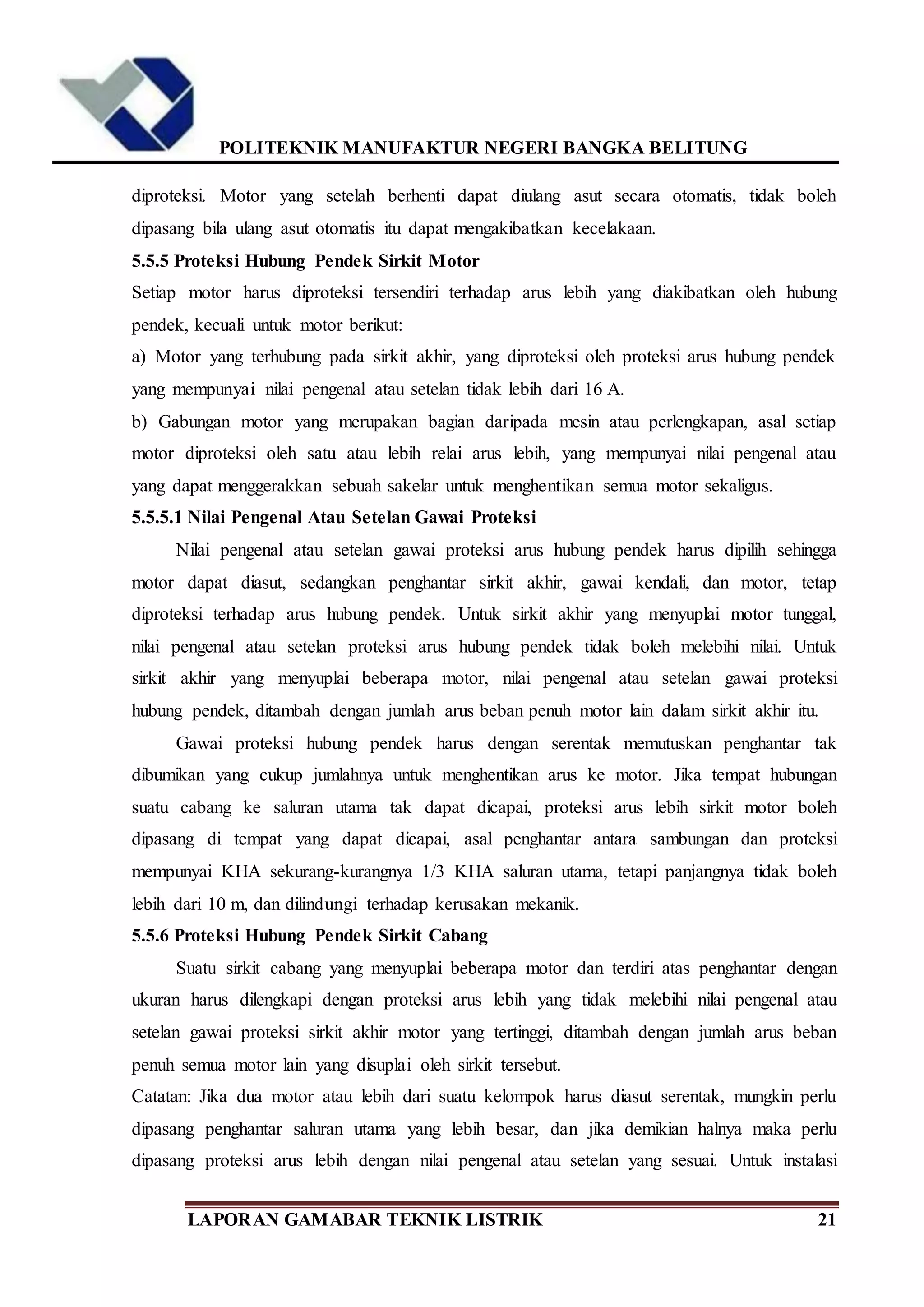 POLITEKNIK MANUFAKTUR NEGERI BANGKA BELITUNG
LAPORAN GAMABAR TEKNIK LISTRIK 21
diproteksi. Motor yang setelah berhenti dapat diulang asut secara otomatis, tidak boleh
dipasang bila ulang asut otomatis itu dapat mengakibatkan kecelakaan.
5.5.5 Proteksi Hubung Pendek Sirkit Motor
Setiap motor harus diproteksi tersendiri terhadap arus lebih yang diakibatkan oleh hubung
pendek, kecuali untuk motor berikut:
a) Motor yang terhubung pada sirkit akhir, yang diproteksi oleh proteksi arus hubung pendek
yang mempunyai nilai pengenal atau setelan tidak lebih dari 16 A.
b) Gabungan motor yang merupakan bagian daripada mesin atau perlengkapan, asal setiap
motor diproteksi oleh satu atau lebih relai arus lebih, yang mempunyai nilai pengenal atau
yang dapat menggerakkan sebuah sakelar untuk menghentikan semua motor sekaligus.
5.5.5.1 Nilai Pengenal Atau Setelan Gawai Proteksi
Nilai pengenal atau setelan gawai proteksi arus hubung pendek harus dipilih sehingga
motor dapat diasut, sedangkan penghantar sirkit akhir, gawai kendali, dan motor, tetap
diproteksi terhadap arus hubung pendek. Untuk sirkit akhir yang menyuplai motor tunggal,
nilai pengenal atau setelan proteksi arus hubung pendek tidak boleh melebihi nilai. Untuk
sirkit akhir yang menyuplai beberapa motor, nilai pengenal atau setelan gawai proteksi
hubung pendek, ditambah dengan jumlah arus beban penuh motor lain dalam sirkit akhir itu.
Gawai proteksi hubung pendek harus dengan serentak memutuskan penghantar tak
dibumikan yang cukup jumlahnya untuk menghentikan arus ke motor. Jika tempat hubungan
suatu cabang ke saluran utama tak dapat dicapai, proteksi arus lebih sirkit motor boleh
dipasang di tempat yang dapat dicapai, asal penghantar antara sambungan dan proteksi
mempunyai KHA sekurang-kurangnya 1/3 KHA saluran utama, tetapi panjangnya tidak boleh
lebih dari 10 m, dan dilindungi terhadap kerusakan mekanik.
5.5.6 Proteksi Hubung Pendek Sirkit Cabang
Suatu sirkit cabang yang menyuplai beberapa motor dan terdiri atas penghantar dengan
ukuran harus dilengkapi dengan proteksi arus lebih yang tidak melebihi nilai pengenal atau
setelan gawai proteksi sirkit akhir motor yang tertinggi, ditambah dengan jumlah arus beban
penuh semua motor lain yang disuplai oleh sirkit tersebut.
Catatan: Jika dua motor atau lebih dari suatu kelompok harus diasut serentak, mungkin perlu
dipasang penghantar saluran utama yang lebih besar, dan jika demikian halnya maka perlu
dipasang proteksi arus lebih dengan nilai pengenal atau setelan yang sesuai. Untuk instalasi
 