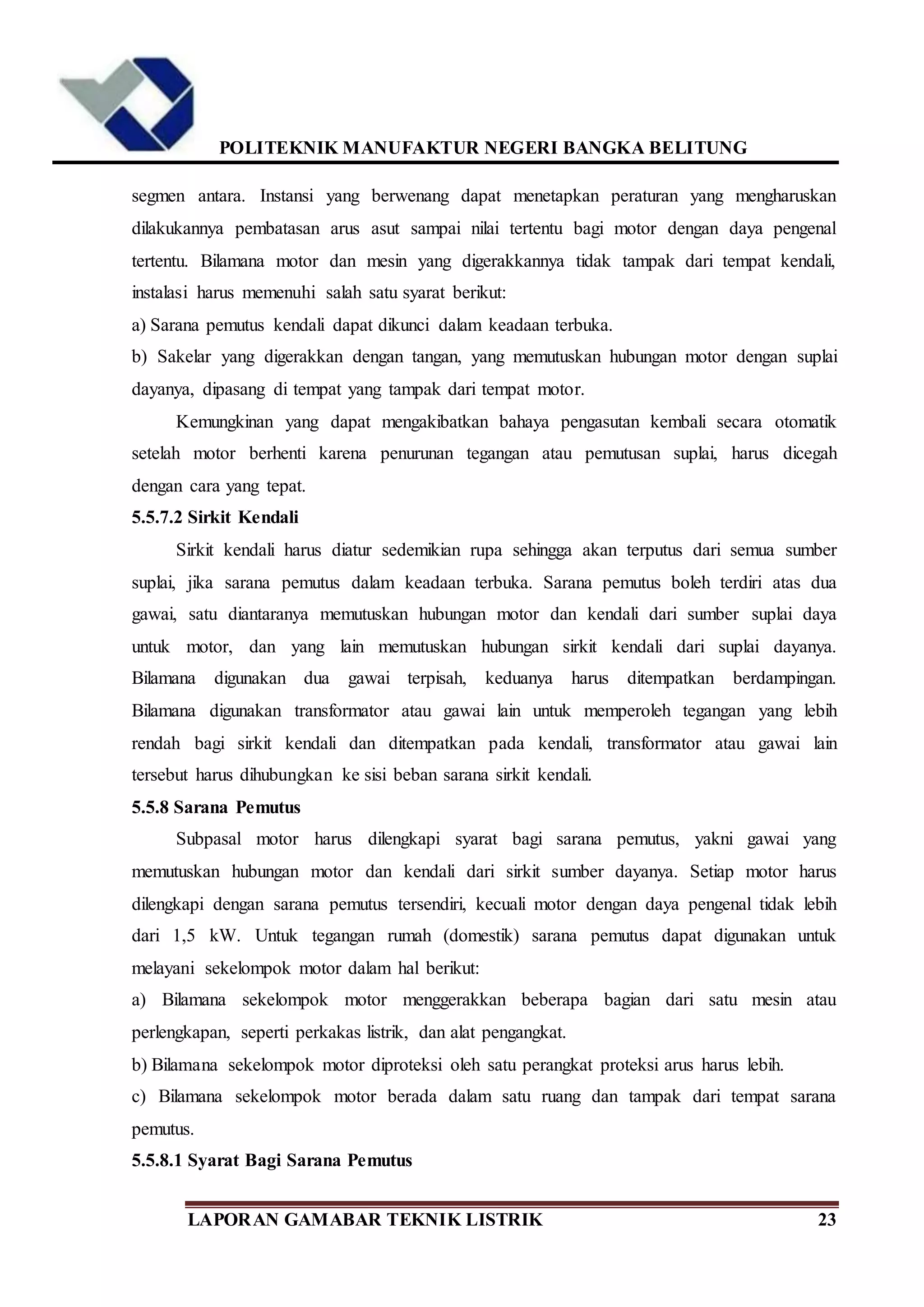 POLITEKNIK MANUFAKTUR NEGERI BANGKA BELITUNG
LAPORAN GAMABAR TEKNIK LISTRIK 23
segmen antara. Instansi yang berwenang dapat menetapkan peraturan yang mengharuskan
dilakukannya pembatasan arus asut sampai nilai tertentu bagi motor dengan daya pengenal
tertentu. Bilamana motor dan mesin yang digerakkannya tidak tampak dari tempat kendali,
instalasi harus memenuhi salah satu syarat berikut:
a) Sarana pemutus kendali dapat dikunci dalam keadaan terbuka.
b) Sakelar yang digerakkan dengan tangan, yang memutuskan hubungan motor dengan suplai
dayanya, dipasang di tempat yang tampak dari tempat motor.
Kemungkinan yang dapat mengakibatkan bahaya pengasutan kembali secara otomatik
setelah motor berhenti karena penurunan tegangan atau pemutusan suplai, harus dicegah
dengan cara yang tepat.
5.5.7.2 Sirkit Kendali
Sirkit kendali harus diatur sedemikian rupa sehingga akan terputus dari semua sumber
suplai, jika sarana pemutus dalam keadaan terbuka. Sarana pemutus boleh terdiri atas dua
gawai, satu diantaranya memutuskan hubungan motor dan kendali dari sumber suplai daya
untuk motor, dan yang lain memutuskan hubungan sirkit kendali dari suplai dayanya.
Bilamana digunakan dua gawai terpisah, keduanya harus ditempatkan berdampingan.
Bilamana digunakan transformator atau gawai lain untuk memperoleh tegangan yang lebih
rendah bagi sirkit kendali dan ditempatkan pada kendali, transformator atau gawai lain
tersebut harus dihubungkan ke sisi beban sarana sirkit kendali.
5.5.8 Sarana Pemutus
Subpasal motor harus dilengkapi syarat bagi sarana pemutus, yakni gawai yang
memutuskan hubungan motor dan kendali dari sirkit sumber dayanya. Setiap motor harus
dilengkapi dengan sarana pemutus tersendiri, kecuali motor dengan daya pengenal tidak lebih
dari 1,5 kW. Untuk tegangan rumah (domestik) sarana pemutus dapat digunakan untuk
melayani sekelompok motor dalam hal berikut:
a) Bilamana sekelompok motor menggerakkan beberapa bagian dari satu mesin atau
perlengkapan, seperti perkakas listrik, dan alat pengangkat.
b) Bilamana sekelompok motor diproteksi oleh satu perangkat proteksi arus harus lebih.
c) Bilamana sekelompok motor berada dalam satu ruang dan tampak dari tempat sarana
pemutus.
5.5.8.1 Syarat Bagi Sarana Pemutus
 